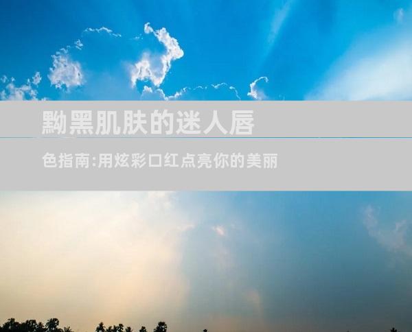 黝黑肌肤的迷人唇色指南:用炫彩口红点亮你的美丽